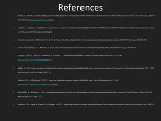 References
1. Bradley, S., & Mott, S. (2014). Adopting a patient-centred approach: An investigation into the introduction of bedside handover to three rural hospitals. Journal Of Clinical Nursing, 23(13/14),
1927-1936 10p. http://doi.org/10.1111/jocn.12403
2. Cairns, L. L., Dudjak, L. A., Hoffman, R. L., & Lorenz, H. L. (2013). Utilizing Bedside Shift Report to Improve the Effectiveness of Shift Handoff. Journal Of Nursing Administration, 43(3),
160-165. doi:10.1097/NNA.0b013e318283dc02
3. Evans, D., Grunawait, J., McClish, D., Wood, W., & Friese, C. R. (2012). Bedside shift-to-shift nursing report: Implementation and outcomes. MEDSURG Nursing, 21(5), 281-292
4. Maxson, P. M., Derby, K. M., Wrobleski, D. M., & Foss, D. M. (2012). Bedside nurse-to-nurse handoff promotes patient safety. MEDSURG Nursing, 21(3), 140-145.
5. Gregory, S., Tan, D., Tilrico, M., Edwardson, N., & Gamm, L. (2014). Bedside shift reports. Journal of Nursing Administration, 44(10), 541-545.
http://doi.org/10.1097/NNA.0000000000000115
6. Radtke, K. (2013). Improving patient satisfaction with nursing communication using bedside shift report. Clinical Nurse Specialist: The Journal For Advanced Nursing Practice, 27(1), 19-25.
http://doi.org/:10.1097/NUR.0b013e31827770
7. Reinbeck, D. M., & Fitzsimons, V. (2013). Improving the patient experience through bedside shift report. Nursing Management, 44(2), 16-17.
http://doi.org/10.1097/01.NUMA.0000426141.68409.00
8. Sand-Jecklin, K., & Sherman, J. (2014). A quantitative assessment of patient and nurse outcomes of bedside nursing report implementation. Journal of Clinical Nursing, 23(19), 2854-2863.
http://doi.org/10.1111/jocn.12575
9. Wakefield, D. S., Ragan, R., Brandt, J., & Tregnago, M. (2012). Making the transition to nursing bedside shift reports. Joint Commission Journal On Quality & Patient Safety, 38(6), 243-253.
 