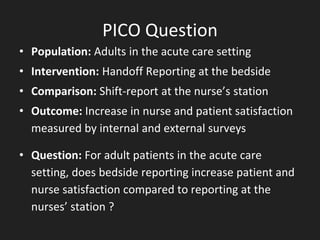 PICO Question
• Population: Adults in the acute care setting
• Intervention: Handoff Reporting at the bedside
• Comparison: Shift-report at the nurse’s station
• Outcome: Increase in nurse and patient satisfaction
measured by internal and external surveys
• Question: For adult patients in the acute care
setting, does bedside reporting increase patient and
nurse satisfaction compared to reporting at the
nurses’ station ?
 