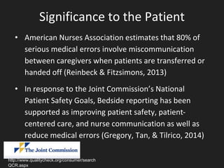 Significance to the Patient
• American Nurses Association estimates that 80% of
serious medical errors involve miscommunication
between caregivers when patients are transferred or
handed off (Reinbeck & Fitzsimons, 2013)
• In response to the Joint Commission’s National
Patient Safety Goals, Bedside reporting has been
supported as improving patient safety, patient-
centered care, and nurse communication as well as
reduce medical errors (Gregory, Tan, & Tilrico, 2014)
http://www.qualitycheck.org/consumer/search
QCR.aspx
 