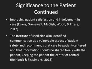 Significance to the Patient
Continued
• Improving patient satisfaction and involvement in
care (Evans, Grunawalt, McClish, Wood, & Friese,
2012)
• The Institute of Medicine also identified
communication as a vulnerable aspect of patient
safety and recommends that care be patient-centered
and that information should be shared freely with the
patient, keeping the patient the center of control
(Reinbeck & Fitzsimons, 2013)
 