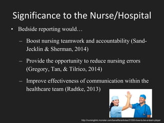 Significance to the Nurse/Hospital
• Bedside reporting would…
– Boost nursing teamwork and accountability (Sand-
Jecklin & Sherman, 2014)
– Provide the opportunity to reduce nursing errors
(Gregory, Tan, & Tilrico, 2014)
– Improve effectiveness of communication within the
healthcare team (Radtke, 2013)
http://nursinglink.monster.com/benefits/articles/21550-how-to-be-a-team-player
 