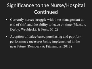 Significance to the Nurse/Hospital
Continued
• Currently nurses struggle with time management at
end of shift and the ability to leave on time (Maxson,
Derby, Wrobleski, & Foss, 2012)
• Adoption of value-based purchasing and pay-for-
performance measures being implemented in the
near future (Reinbeck & Fitzsimons, 2013)
 