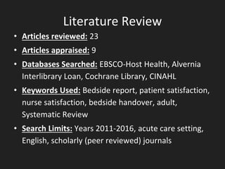 Literature Review
• Articles reviewed: 23
• Articles appraised: 9
• Databases Searched: EBSCO-Host Health, Alvernia
Interlibrary Loan, Cochrane Library, CINAHL
• Keywords Used: Bedside report, patient satisfaction,
nurse satisfaction, bedside handover, adult,
Systematic Review
• Search Limits: Years 2011-2016, acute care setting,
English, scholarly (peer reviewed) journals
 