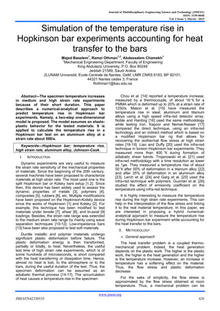 Journal of Multidisciplinary Engineering Science and Technology (JMEST)
ISSN: 3159-0040
Vol. 2 Issue 3, March - 2015
www.jmest.org
JMESTN42350535 426
Simulation of the temperature rise in
Hopkinson bar experiments accounting for heat
transfer to the bars
Majed Baselem1
, Ramzi Othman1,2
, Abdessalem Chamekh1
1
Mechanical Engineering Department, Faculty of Engineering
King Abdulaziz University, P.O. Box 80248
Jeddah 21589, Saudi Arabia
2LUNAM Université, Ecole Centrale de Nantes, GeM, UMR CNRS 6183, BP 92101,
44321 Nantes cedex 3, France
Rothman1@kau.edu.sa
Abstract—The specimen temperature increases
in medium and high strain rate experiments
because of their short duration. This paper
describes a numerical-analytical approach to
predict temperature rise in Hopkinson bar
experiments. Namely, a two-step one-dimensional
model is proposed. The model assumes an elasto-
plastic behavior for the tested materials. It is
applied to calculate the temperature rise in a
Hopkinson bar test on an aluminum alloy at a
strain rate about 500/s.
Keywords—Hopkinson bar; temperature rise,
high strain rate, aluminum alloy, Johnson-Cook.
I. INTRODUCTION
Dynamic experiments are very useful to measure
the strain rate sensitivity of the mechanical properties
of materials. Since the beginning of the 20th century,
several machines have been proposed to characterize
materials at high strain rate. The most used one is the
split Hopkinson bar or Kolsky bars setup [1,2]. Since
then, this device has been widely used to assess the
dynamic properties of metals [3], polymers [4],
composites [5], rubbers [6], etc. Multiple modifications
have been proposed on the Hopkinson-Kolsky device
since the works of Hopkinson [1] and Kolsky [2]. For
example, this technique has been modified to test
materials under tensile [7], shear [8], and bi-axial [9]
loadings. Besides, the strain rate range was extended
to the medium strain rate range by mainly using wave
separation techniques [10-12]. Low-impedance bars
[13] have been also proposed to test soft materials.
Ductile metallic and polymer materials undergo
significant plastic deformation before failure. The
plastic deformation energy is then transformed,
partially or totally, to heat. Nevertheless, the useful
test time of high strain rate experiments, which is of
some hundreds of microseconds, is short compared
with the heat transferring or dissipation time. Hence,
almost no heat is lost, to the atmosphere or to the
bars, during the useful duration of the test. Thus, the
specimen deformation can be assumed as an
adiabatic thermal process [14-17]. The accumulation
of heat causes a temperature rise in the specimen.
Chou et al. [14] reported a temperature increase,
measured by a thermocouple, of about 16°K for a
PMMA which is deformed up to 20% at a strain rate of
1250/s. Mason et al. [15] have measured the
temperature rise in steel, aluminum and titanium
alloys using a high speed infra-red detector array.
Noble and Harding [16] used the same methodology
while testing iron. Kapoor and Nemat-Nasser [17]
compared the direct technique, using an infra-red
technology and an indirect method which is based on
a modified Hopkinson bar rig that allows for
recovering the isothermal flow stress at high strain
rates [18-19]. Liao and Duffy [20] used the infra-red
technique in torsion Hopkinson bar experiments. They
measured more than 400 °K during formation of
adiabatic shear bands. Trojanowski et al. [21] used
infra-red methodology with a time resolution as lower
as 1𝝁s. They measured a temperature rise of about
50°K after 50% of deformation in a titanium alloy [22]
and after 35% of deformation in an aluminum alloy
[23]. Lerch et al. [24] and Garg et al. [25] used the
infra-red technique with polymers. Guzmán et al. [26]
studied the effect of emissivity coefficient on the
temperature using infra-red technique.
It is highly interesting to measure the temperature
rise during the high strain rate experiments. This can
help in the interpretation of the flow stress and linking
it to the real material temperature. In this paper, we
are interested in proposing a hybrid numerical-
analytical approach to measure the temperature rise
during Hopkinson bar experiment while accounting for
the heat transfer to the bars.
II. METHODOLOGY
A. General approach
The heat transfer problem is a coupled thermo-
mechanical problem. Indeed, the heat generation
depends on the plastic work. The higher is the plastic
work, the higher is the heat generation and the higher
is the temperature increase. However, an increase in
temperature has a softening effect on the material.
Thus, the flow stress and plastic deformation
decrease.
For the sake of simplicity, the flow stress is
approximated by the flow stress obtained at room
temperature. Thus, a mechanical problem can be
 