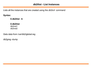 Lists all the instances that are created using the db2icrt command
db2ilist - List Instances
Syntax:
$ db2ilist -h
$ db2ilist
db2inst1
db2inst2
Gets data from /var/db2/global.reg
db2greg -dump
 