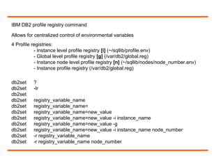 IBM DB2 profile registry command
Allows for centralized control of environmental variables
4 Profile registries:
- Instance level profile registry [i] (~/sqllib/profile.env)
- Global level profile registry [g] (/var/db2/global.reg)
- Instance node level profile registry [n] (~/sqllib/nodes/node_number.env)
- Instance profile registry (/var/db2/global.reg)
db2set ?
db2set -lr
db2set
db2set registry_variable_name
db2set registry_variable_name=
db2set registry_variable_name=new_value
db2set registry_variable_name=new_value -i instance_name
db2set registry_variable_name=new_value -g
db2set registry_variable_name=new_value -i instance_name node_number
db2set -r registry_variable_name
db2set -r registry_variable_name node_number
 