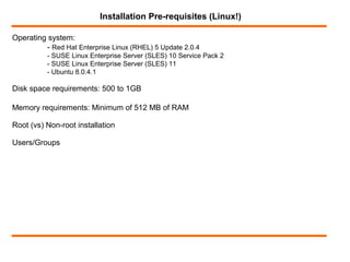 Operating system:
- Red Hat Enterprise Linux (RHEL) 5 Update 2.0.4
- SUSE Linux Enterprise Server (SLES) 10 Service Pack 2
- SUSE Linux Enterprise Server (SLES) 11
- Ubuntu 8.0.4.1
Installation Pre-requisites (Linux!)
Disk space requirements: 500 to 1GB
Memory requirements: Minimum of 512 MB of RAM
Root (vs) Non-root installation
Users/Groups
 