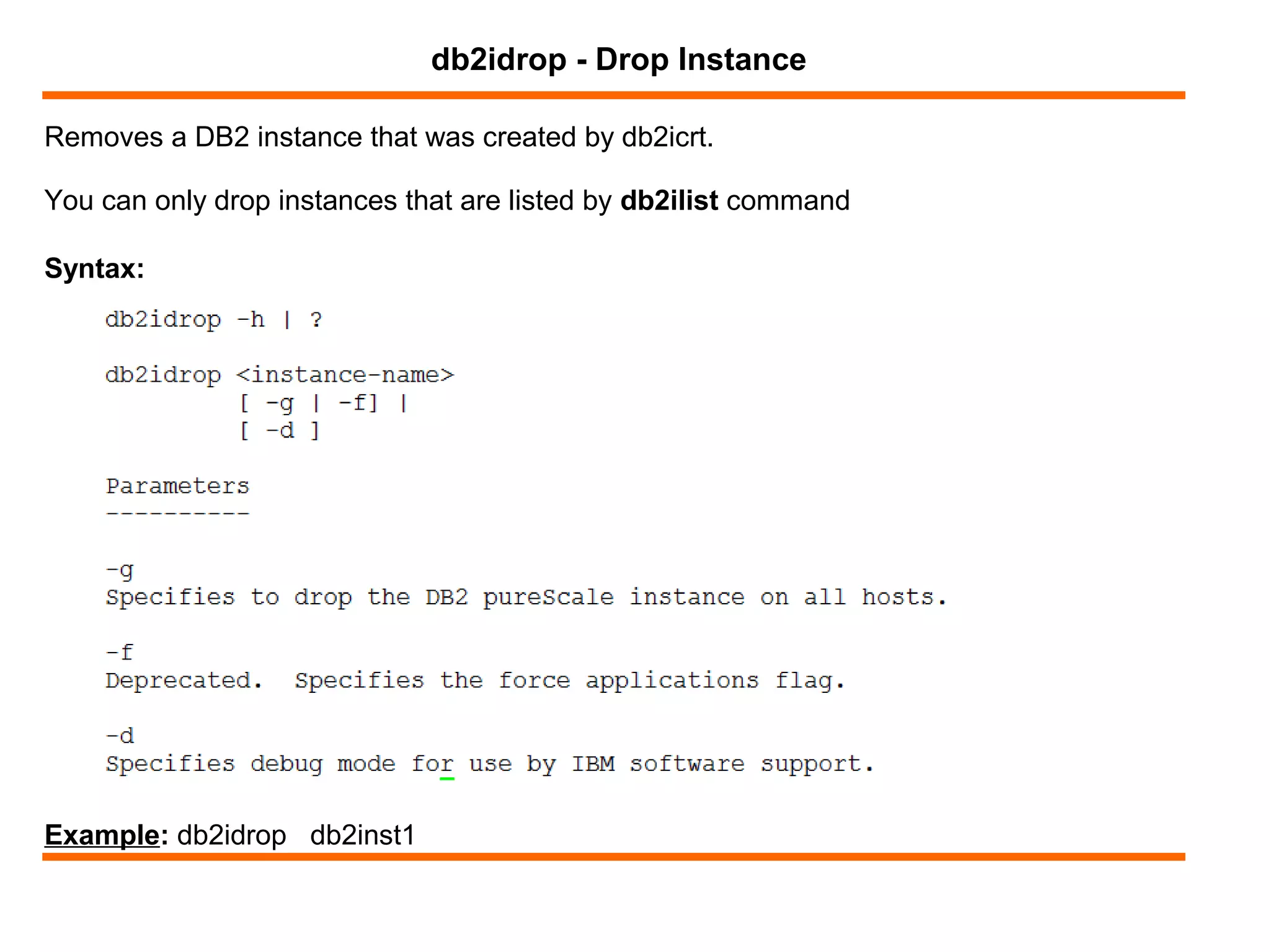 Removes a DB2 instance that was created by db2icrt.
db2idrop - Drop Instance
Syntax:
You can only drop instances that are listed by db2ilist command
Example: db2idrop db2inst1
 