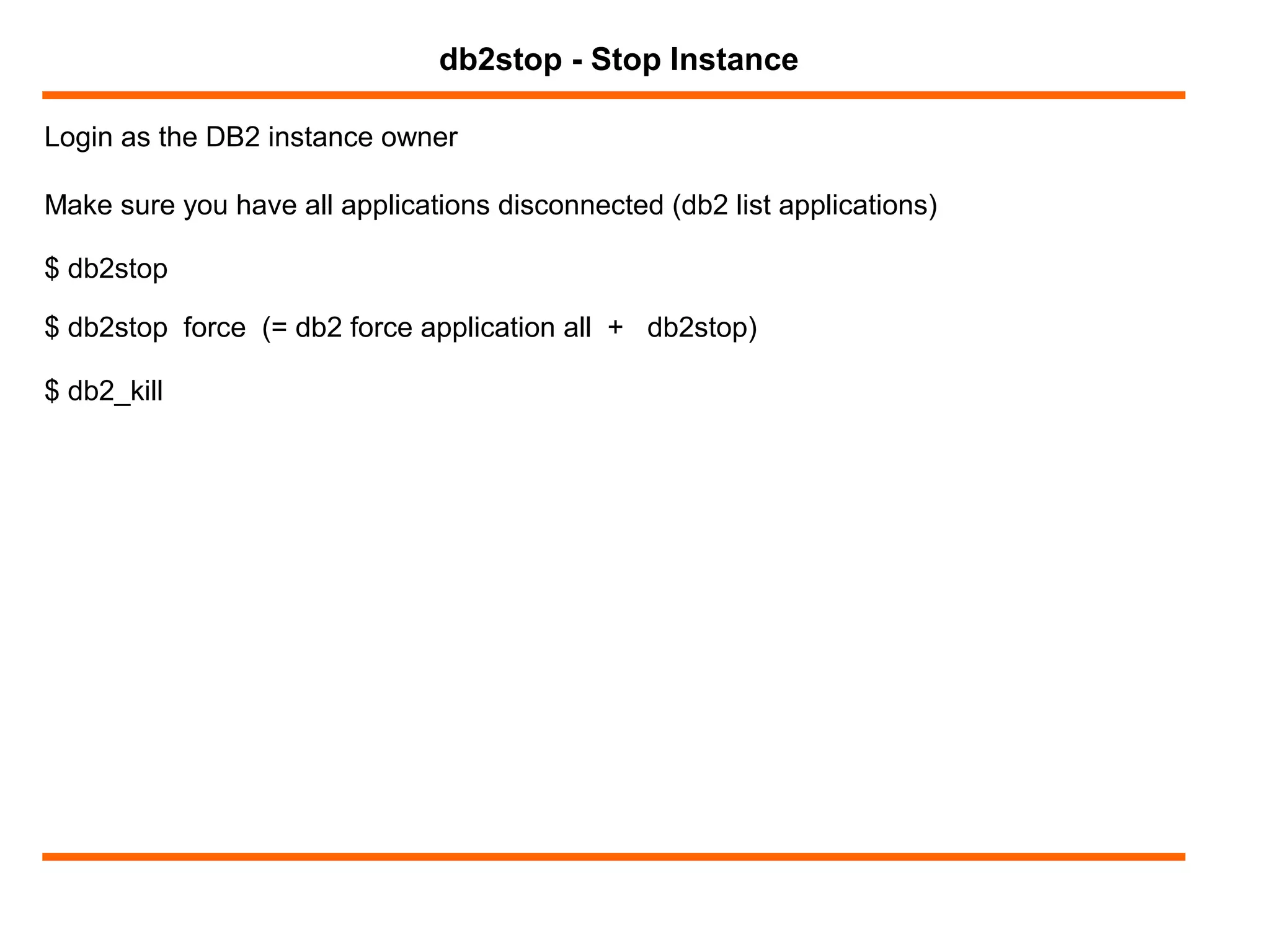 Login as the DB2 instance owner
db2stop - Stop Instance
Make sure you have all applications disconnected (db2 list applications)
$ db2stop
$ db2stop force (= db2 force application all + db2stop)
$ db2_kill
 
