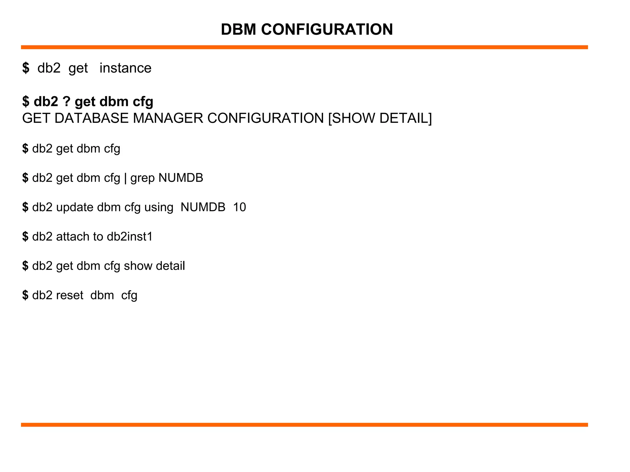 $ db2 get instance
$ db2 ? get dbm cfg
GET DATABASE MANAGER CONFIGURATION [SHOW DETAIL]
$ db2 get dbm cfg
$ db2 get dbm cfg | grep NUMDB
$ db2 update dbm cfg using NUMDB 10
$ db2 attach to db2inst1
$ db2 get dbm cfg show detail
$ db2 reset dbm cfg
DBM CONFIGURATION
 