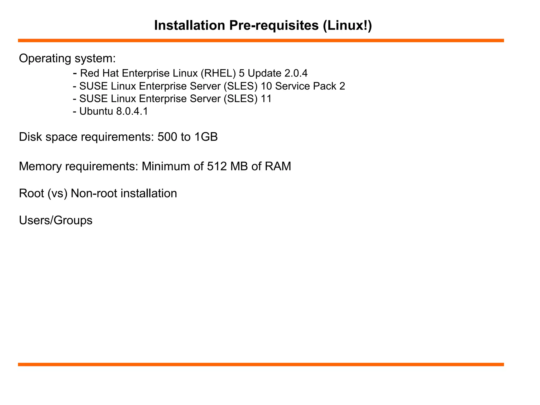 Operating system:
- Red Hat Enterprise Linux (RHEL) 5 Update 2.0.4
- SUSE Linux Enterprise Server (SLES) 10 Service Pack 2
- SUSE Linux Enterprise Server (SLES) 11
- Ubuntu 8.0.4.1
Installation Pre-requisites (Linux!)
Disk space requirements: 500 to 1GB
Memory requirements: Minimum of 512 MB of RAM
Root (vs) Non-root installation
Users/Groups
 