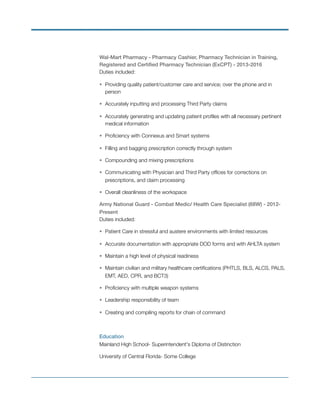 Wal-Mart Pharmacy - Pharmacy Cashier, Pharmacy Technician in Training,
Registered and Certiﬁed Pharmacy Technician (ExCPT) - 2013-2016
Duties included:
• Providing quality patient/customer care and service; over the phone and in
person
• Accurately inputting and processing Third Party claims
• Accurately generating and updating patient proﬁles with all necessary pertinent
medical information
• Proﬁciency with Connexus and Smart systems
• Filling and bagging prescription correctly through system
• Compounding and mixing prescriptions
• Communicating with Physician and Third Party ofﬁces for corrections on
prescriptions, and claim processing
• Overall cleanliness of the workspace
Army National Guard - Combat Medic/ Health Care Specialist (68W) - 2012-
Present
Duties included:
• Patient Care in stressful and austere environments with limited resources
• Accurate documentation with appropriate DOD forms and with AHLTA system
• Maintain a high level of physical readiness
• Maintain civilian and military healthcare certiﬁcations (PHTLS, BLS, ALCS, PALS,
EMT, AED, CPR, and BCT3)
• Proﬁciency with multiple weapon systems
• Leadership responsibility of team
• Creating and compiling reports for chain of command
Education
Mainland High School- Superintendent's Diploma of Distinction
University of Central Florida- Some College
 