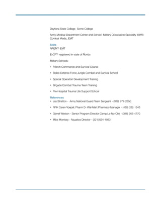 Daytona State College- Some College
Army Medical Department Center and School- Military Occupation Speciality (68W)
Combat Medic, EMT
Skills
NREMT- EMT
ExCPT- registered in state of Florida
Military Schools:
• French Commando and Survival Course
• Belize Defense Force Jungle Combat and Survival School
• Special Operation Development Training
• Brigade Combat Trauma Team Training
• Pre-Hospital Trauma Life Support School
References
• Jay Stratton - Army National Guard Team Sergeant - (910) 977-2650
• RPH Caren Voepel; Pharm D- Wal-Mart Pharmacy Manager - (480) 332-1646
• Garret Weston - Senior Program Director Camp La-No-Che - (386) 956-4770
• Mike Morrisey - Aquatics Director - (321) 624-1933
 