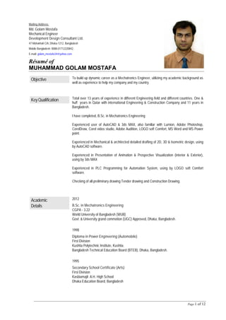 Page 1 of 12
Objective To build up dynamic career as a Mechatronics Engineer, utilizing my academic background as
well as experience to help my company and my country.
KeyQualification Total over 13 years of experience in different Engineering field and different countries. One &
huff years in Qatar with international Engineering & Construction Company and 11 years in
Bangladesh.
I have completed, B.Sc. in Mechatronics Engineering
Experienced user of AutoCAD & 3ds MAX, also familiar with Lumion, Adobe Photoshop,
CorelDraw, Corel video studio, Adobe Audition, LOGO soft Comfort, MS Word and MS Power
point.
Experienced in Mechanical & architected detailed drafting of 2D, 3D & Isometric design, using
by AutoCAD software.
Experienced in Presentation of Animation & Prospective Visualization (interior & Exterior),
using by 3ds MAX
Experienced in PLC Programming for Automation System, using by LOGO soft Comfort
software.
Checking of all preliminary drawing Tender drawing and Construction Drawing.
Academic
Details
2012
B.Sc. in Mechatronics Engineering
CGPA - 3.22
World University of Bangladesh (WUB)
Govt. & University grand commotion (UGC) Approved, Dhaka, Bangladesh.
1998
Diploma in Power Engineering (Automobile)
First Division
Kushtia Polytechnic Institute, Kushtia.
Bangladesh Technical Education Board (BTEB), Dhaka, Bangladesh.
1995
Secondary School Certificate (Arts)
First Division
Kasbiamajil A.H. High School
Dhaka Education Board, Bangladesh
Mailing Address:
Md. Golam Mostafa
Mechanical Engineer
Development Design Consultant Ltd.
47 Mohakhali C/A, Dhaka-1212, Bangladesh
Mobile Bangladesh: 0088-01712220842,
E-mail: golam_mostafa34@yahoo.com
Résumé of
MUHAMMAD GOLAM MOSTAFA
 
