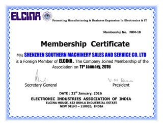 Promoting Manufacturing & Business Expansion In Electronics & IT
M/s SHENZHEN SOUTHERN MACHINERY SALES AND SERVICE CO. LTD
is a Foreign Member of ELCINA . The Company Joined Membership of the
Association on 11th
January, 2016
Secretary General President
DATE : 21st
January, 2016
ELECTRONIC INDUSTRIES ASSOCIATION OF INDIA
ELCINA HOUSE, 422 OKHLA INDUSTRIAL ESTATE
NEW DELHI – 110020, INDIA
Membership No. FRM-10
Membership Certificate
 