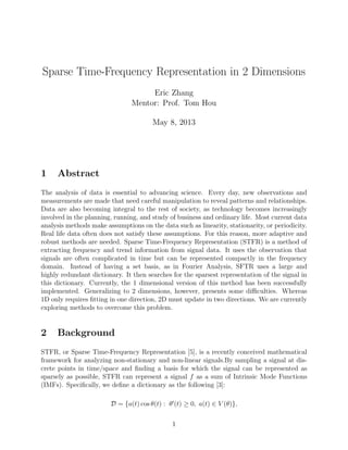 Sparse Time-Frequency Representation in 2 Dimensions
Eric Zhang
Mentor: Prof. Tom Hou
May 8, 2013
1 Abstract
The analysis of data is essential to advancing science. Every day, new observations and
measurements are made that need careful manipulation to reveal patterns and relationships.
Data are also becoming integral to the rest of society, as technology becomes increasingly
involved in the planning, running, and study of business and ordinary life. Most current data
analysis methods make assumptions on the data such as linearity, stationarity, or periodicity.
Real life data often does not satisfy these assumptions. For this reason, more adaptive and
robust methods are needed. Sparse Time-Frequency Representation (STFR) is a method of
extracting frequency and trend information from signal data. It uses the observation that
signals are often complicated in time but can be represented compactly in the frequency
domain. Instead of having a set basis, as in Fourier Analysis, SFTR uses a large and
highly redundant dictionary. It then searches for the sparsest representation of the signal in
this dictionary. Currently, the 1 dimensional version of this method has been successfully
implemented. Generalizing to 2 dimensions, however, presents some diﬃculties. Whereas
1D only requires ﬁtting in one direction, 2D must update in two directions. We are currently
exploring methods to overcome this problem.
2 Background
STFR, or Sparse Time-Frequency Representation [5], is a recently conceived mathematical
framework for analyzing non-stationary and non-linear signals.By sampling a signal at dis-
crete points in time/space and ﬁnding a basis for which the signal can be represented as
sparsely as possible, STFR can represent a signal f as a sum of Intrinsic Mode Functions
(IMFs). Speciﬁcally, we deﬁne a dictionary as the following [3]:
D = {a(t) cos θ(t) : θ (t) ≥ 0, a(t) ∈ V (θ)},
1
 