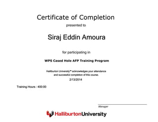 Certificate of Completion
Siraj Eddin Amoura
presented to
WPS Cased Hole AFP Training Program
for participating in
2/13/2014
Training Hours : 400:00
Halliburton University™ acknowledges your attendance
and successful completion of this course.
Manager
 