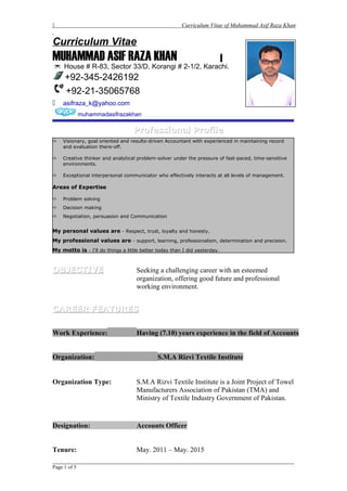  Curriculum Vitae of Muhammad Asif Raza Khan
Curriculum Vitae
MUHAMMAD ASIF RAZA KHAN
 House # R-83, Sector 33/D, Korangi # 2-1/2, Karachi.
+92-345-2426192
+92-21-35065768
 asifraza_k@yahoo.com
muhammadasifrazakhan
Professional ProfileProfessional Profile
 Visionary, goal oriented and results-driven Accountant with experienced in maintaining record
and evaluation there-off.
 Creative thinker and analytical problem-solver under the pressure of fast-paced, time-sensitive
environments.
 Exceptional interpersonal communicator who effectively interacts at all levels of management.
Areas of Expertise
 Problem solving
 Decision making
 Negotiation, persuasion and Communication
My personal values are - Respect, trust, loyalty and honesty.
My professional values are - support, learning, professionalism, determination and precision.
My motto is - I'll do things a little better today than I did yesterday.
OBJECTIVEOBJECTIVE Seeking a challenging career with an esteemed
organization, offering good future and professional
working environment.
CAREER FEATURESCAREER FEATURES
Work Experience: Having (7.10) years experience in the field of Accounts
Organization: S.M.A Rizvi Textile Institute
Organization Type: S.M.A Rizvi Textile Institute is a Joint Project of Towel
Manufacturers Association of Pakistan (TMA) and
Ministry of Textile Industry Government of Pakistan.
Designation: Accounts Officer
Tenure: May. 2011 – May. 2015
_____________________________________________________________________
Page 1 of 5
 