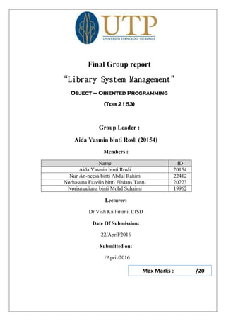 Final Group report
“Library System Management”
Object – Oriented Programming
(Tdb 2153)
Group Leader :
Aida Yasmin binti Rosli (20154)
Members :
Name ID
Aida Yasmin binti Rosli 20154
Nur An-neesa binti Abdul Rahim 22412
Norhasuna Fazelin binti Firdaus Tanni 20223
Norismadiana binti Mohd Suhaimi 19962
Lecturer:
Dr Vish Kallimani, CISD
Date Of Submission:
22/April/2016
Submitted on:
/April/2016
Max Marks : /20
 