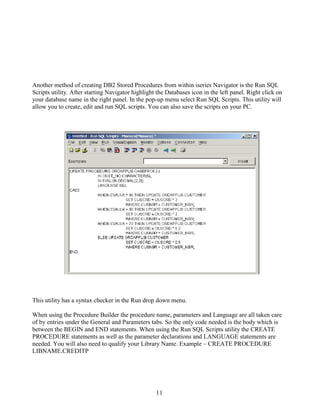11
Another method of creating DB2 Stored Procedures from within iseries Navigator is the Run SQL
Scripts utility. After starting Navigator highlight the Databases icon in the left panel. Right click on
your database name in the right panel. In the pop-up menu select Run SQL Scripts. This utility will
allow you to create, edit and run SQL scripts. You can also save the scripts on your PC.
This utility has a syntax checker in the Run drop down menu.
When using the Procedure Builder the procedure name, parameters and Language are all taken care
of by entries under the General and Parameters tabs. So the only code needed is the body which is
between the BEGIN and END statements. When using the Run SQL Scripts utility the CREATE
PROCEDURE statements as well as the parameter declarations and LANGUAGE statements are
needed. You will also need to qualify your Library Name. Example – CREATE PROCEDURE
LIBNAME.CREDITP
 
