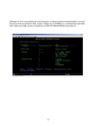 12
Although we have concentrated on using Navigator to register external stored procedures you may
also do so from an interactive SQL session. Simply key in STRSQL at a command line and strike
enter. When your SQL session is started key in CREATE PROCEDURE sand strike F4.
 