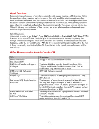 13
Good Practices:
For monitoring performance of stored procedures I would suggest creating a table (physical file) to
log stored procedure execution and performance. This table would include the stored procedure
name, start time, completion time, and execution duration in seconds. Each stored procedure would
have some standard code to retrieve the system time when it is initialized, retrieve the system time
again when it is completed, and calculate the duration in seconds. Then insert a record into the log.
This will allow an easy collection of data you may use to see what stored procedures need some
attention for performance reasons.
Select Statements:
Although it is easier to use Select * From XYZ instead of Select field1, field2, field3 From XYZ it
is almost never more efficient. Particularly in an environment where you may be passing data
through communications ports on different platforms and / or there is data conversion functions
happening under the covers (EBCDIC / ASCII). If you can shorten the recordset length to the 3 or
4 fields you actually need instead of the 50 fields that are in the record your performance will be
much better.
Other Documentation included on the CD :
Title Description
Stored-Procedures-
Presentation.PDF
A copy of this document in PDF format
DB2-StoredProcedures-Triggers-
UDFs.pdf
This is the IBM Red book for Stored Procedures, SQL
Triggers, and User Defined Functions for DB2. This is a
well written, very informative Red Book.
DB2-for-i-SQL-Reference-
V6R1.pdf
IBM SQL Reference manual.
Sample.SQL This is an example of an RPG program converted to T-SQL
(SQL Server)
Retrieve an SQL Result Set with
RPG.PDF
This is a copy of an on-line article posted by Scott Klement.
Not only does he give examples of how to write an RPG
program to return a result set, he also gives some examples of
how to Call a stored procedure from an RPG program and use
the returned result set in RPG.
Return a result set from RPG
III.PDF
An example of how to write a program that returns a record set
with RPG III code
CallFromPHP-JAVA This folder contains several examples of how to call DB2
stored procedures from PHP and JAVA.
 