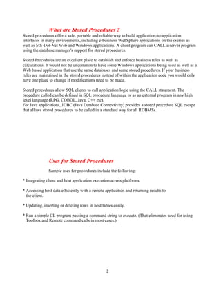 2
What are Stored Procedures ?
Stored procedures offer a safe, portable and reliable way to build application-to-application
interfaces in many environments, including e-business WebSphere applications on the iSeries as
well as MS-Dot-Net Web and Windows applications. A client program can CALL a server program
using the database manager's support for stored procedures.
Stored Procedures are an excellent place to establish and enforce business rules as well as
calculations. It would not be uncommon to have some Windows applications being used as well as a
Web based application that use the same databases and same stored procedures. If your business
rules are maintained in the stored procedures instead of within the application code you would only
have one place to change if modifications need to be made.
Stored procedures allow SQL clients to call application logic using the CALL statement. The
procedure called can be defined in SQL procedure language or as an external program in any high
level language (RPG, COBOL, Java, C++ etc).
For Java applications, JDBC (Java Database Connectivity) provides a stored procedure SQL escape
that allows stored procedures to be called in a standard way for all RDBMSs.
Uses for Stored Procedures
Sample uses for procedures include the following:
* Integrating client and host application execution across platforms.
* Accessing host data efficiently with a remote application and returning results to
the client.
* Updating, inserting or deleting rows in host tables easily.
* Run a simple CL program passing a command string to execute. (That eliminates need for using
Toolbox and Remote command calls in most cases.)
 