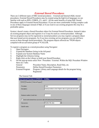 4
External Stored Procedures
There are 2 different types of DB2 stored procedures – External and Internal (SQL) stored
procedures. External Stored Procedures may be created using the high level languages we are
familiar with such as RPG, COBOL, CL, and C. All the same benefits of using SQL Stored
Procedures apply to External Stored Procedures. If you are more comfortable writing complex code
in one of these languages instead of SQL or if you want to use existing programs this may be a
preferable option.
System i doesn't create a Stored Procedure object for External Stored Procedures. Instead it takes
an existing program object and registers it so it may be used as a stored procedure. Although
Service programs may not be registered as stored procedures you may register a program object
that uses bound service programs. So if you have existing service programs you can still have
access to them through stored procedures. The program objects allowed are *PGM objects
compiled with an activation group of *CALLER.
To register a program as a stored procedure using Navigator:
1. Open Navigator
2. Expand the Database listing in the left panel
3. Expand your System Database Name
4. Highlight the Libraries listing
5. Right click on the Library to hold your Stored Procedure.
6. On the pop-up menu select New / Procedure / External. Within the SQL Procedure Window
there are 3 tabs:
General Procedure Name, Description, Read Only, etc
Parameters Define Stored Procedure Parameters
External Program Program, Library and Language details for the program being
Registered
The General Tab:
 