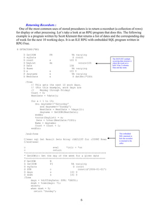 6
Returning Recordsets :
One of the most common uses of stored procedures is to return a recordset (a collection of rows)
for display or other processing. Let’s take a look at an RPG program that does this. The following
example is a program written by Scott Klement that returns a list of dates and the corresponding day
of week for the next 10 working days. It is an ILE RPG with embedded SQL program written in
RPG Free.
H DFTACTGRP(*NO)
D GetDOW PR 9A varying
D myDate D const
D count s 10I 0
D DayList ds occurs(10)
D Date 10A
D Name 9A varying
D x s 10I 0
D dayname s 9A varying
D NextDate s D datfmt(*ISO)
/free
// This gets the next 10 work days.
// (For this example, work days are
// Monday through Friday)
Count = 0;
NextDate = %date();
for x = 1 to 10;
dou dayname<>'Saturday'
and dayname<>'Sunday';
NextDate = NextDate + %days(1);
dayname = GetDOW(NextDate);
enddo;
%occur(DayList) = x;
Date = %char(NextDate:*ISO);
Name = dayname;
Count = Count + 1;
endfor;
/end-free
C/exec sql Set Result Sets Array :DAYLIST for :COUNT Rows
C/end-exec
c eval *inlr = *on
c return
*++++++++++++++++++++++++++++++++++++++++++++++++++++++++
* GetDOW(): Get the day of the week for a given date
*++++++++++++++++++++++++++++++++++++++++++++++++++++++++
P GetDOW B
D GetDOW PI 9A varying
D myDate D const
D SUN c const(d'2006-01-01')
D days s 10I 0
D dowk s 10I 0
/free
days = %diff(myDate: SUN: *DAYS);
dowk = %rem(days: 7);
select;
when dowk = 0;
return 'Sunday';
This embedded
SQL statement is
how the recordset
is returned to the
caller.
The DAYLIST multiple
occurring data structure is
where the result set is
held. It has 2 columns.
Date and day name.
 