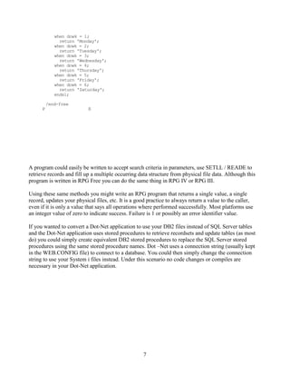 7
when dowk = 1;
return 'Monday';
when dowk = 2;
return 'Tuesday';
when dowk = 3;
return 'Wednesday';
when dowk = 4;
return 'Thursday';
when dowk = 5;
return 'Friday';
when dowk = 6;
return 'Saturday';
endsl;
/end-free
P E
A program could easily be written to accept search criteria in parameters, use SETLL / READE to
retrieve records and fill up a multiple occurring data structure from physical file data. Although this
program is written in RPG Free you can do the same thing in RPG IV or RPG III.
Using these same methods you might write an RPG program that returns a single value, a single
record, updates your physical files, etc. It is a good practice to always return a value to the caller,
even if it is only a value that says all operations where performed successfully. Most platforms use
an integer value of zero to indicate success. Failure is 1 or possibly an error identifier value.
If you wanted to convert a Dot-Net application to use your DB2 files instead of SQL Server tables
and the Dot-Net application uses stored procedures to retrieve recordsets and update tables (as most
do) you could simply create equivalent DB2 stored procedures to replace the SQL Server stored
procedures using the same stored procedure names. Dot –Net uses a connection string (usually kept
in the WEB.CONFIG file) to connect to a database. You could then simply change the connection
string to use your System i files instead. Under this scenario no code changes or compiles are
necessary in your Dot-Net application.
 
