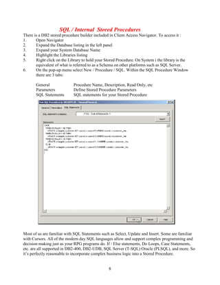 8
SQL / Internal Stored Procedures
There is a DB2 stored procedure builder included in Client Access Navigator. To access it :
1. Open Navigator
2. Expand the Database listing in the left panel
3. Expand your System Database Name
4. Highlight the Libraries listing
5. Right click on the Library to hold your Stored Procedure. On System i the library is the
equivalent of what is referred to as a Schema on other platforms such as SQL Server.
6. On the pop-up menu select New / Procedure / SQL. Within the SQL Procedure Window
there are 3 tabs:
General Procedure Name, Description, Read Only, etc
Parameters Define Stored Procedure Parameters
SQL Statements SQL statements for your Stored Procedure
Most of us are familiar with SQL Statements such as Select, Update and Insert. Some are familiar
with Cursors. All of the modern day SQL languages allow and support complex programming and
decision making just as your RPG programs do. If / Else statements, Do Loops, Case Statements,
etc. are all supported in DB2-400, DB2-UDB, SQL Server (T-SQL) Oracle (PLSQL), and more. So
it’s perfectly reasonable to incorporate complex business logic into a Stored Procedure.
 