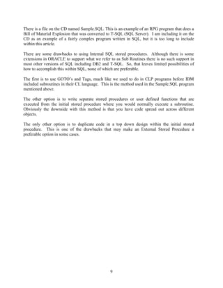9
There is a file on the CD named Sample.SQL. This is an example of an RPG program that does a
Bill of Material Explosion that was converted to T-SQL (SQL Server). I am including it on the
CD as an example of a fairly complex program written in SQL, but it is too long to include
within this article.
There are some drawbacks to using Internal SQL stored procedures. Although there is some
extensions in ORACLE to support what we refer to as Sub Routines there is no such support in
most other versions of SQL including DB2 and T-SQL. So, that leaves limited possibilities of
how to accomplish this within SQL, none of which are preferable.
The first is to use GOTO’s and Tags, much like we used to do in CLP programs before IBM
included subroutines in their CL language. This is the method used in the Sample.SQL program
mentioned above.
The other option is to write separate stored procedures or user defined functions that are
executed from the initial stored procedure where you would normally execute a subroutine.
Obviously the downside with this method is that you have code spread out across different
objects.
The only other option is to duplicate code in a top down design within the initial stored
procedure. This is one of the drawbacks that may make an External Stored Procedure a
preferable option in some cases.
 