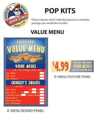 MENU BOARD PANEL
Please indicate which individual pieces or complete
package you would like to order.
POP KITS
VALUE MENU
with Roll
with 1 side, 3 Wedges, Sauce & Roll
2pc. Snack
2pc. White
3pc. Dark
3pc. Tenders
Mix. Wht. Dk.
Wht. Dk.
3pc. Snack
3 Tenders Snack Chicken Bites
Breast Snack
Pork Chop Snack
2pc. Fish Snack
MENU FEATURE PANEL
 