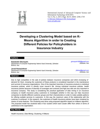 International Journal of Advanced Computer Science and
Information Technology (IJACSIT)
Vol. 4, No. 2, 2015, Page: 46-53, ISSN: 2296-1739
© Helvetic Editions LTD, Switzerland
www.elvedit.com
Developing a Clustering Model based on K-
Means Algorithm in order to Creating
Different Policies for Policyholders in
Insurance Industry
Authors
Saeedodin Ghoreyshi
Department of Computer Engineering/ Islamic Azad University, Zahedan
Branch, Iran
ghoreyshi1985@gmail.com
Zahedan, Iran
Javad Hosseinkhani
Department of Computer Engineering/ Islamic Azad University, Zahedan
Branch, Iran
jhkhani@gmail.com
Zahedan, Iran
Abstract
Due to high competition in the sale of policies between insurance companies and climb increasing of
demand for them, knowing the customers of these products is considered important in the maintenance
and survival of insurance organizations. One of the important branches of insurance products is individual
insurance policies, which is directly cover insurer’s life. Among individual insurance policies, health
insurance policies because of diversity of coverages and contracts and high loss ratio are very important in
insurance company. This study is considering the practical application of data mining in an insurance
company on health insurance policy customers to investigate whether in this way can help insurance
companies to identify different customer groups and their characteristics in order to make suitable patterns
for offering suitable services to customers. In this way the maximum value of the relationship with the
customer is achieved. In this research, the customers of health insurance policies have been clustered by
means of some features. The Clustering was done using proposed algorithm based on k-Means algorithm.
The proposed model has clustered data in four clusters which each cluster differ from others in terms of
usefulness to the organization.
Key Words
Health Insurance, Data Mining, Clustering, K-Means
 