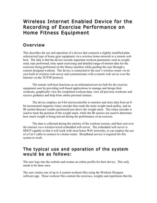 Wireless Internet Enabled Device for the
Recording of Exercise Performance on
Home Fitness Equipment
Overview
This describes the use and operation of a device that connects a slightly modified plate
selectorized type of home gym equipment via a wireless home network to a remote web
host. The idea is that the device records important workout parameters such as weight
used, reps performed, time spent exercising and detailed range-of-motion data for the
exercises being performed on the fitness machine while guiding the user through a
custom designed workout. The device is connected to the user’s wireless router via its
own built-in wireless web-server and communicates with a remote web server over the
Internet via the TCP/IP protocol.
The remote web host functions as an information/service hub for the exercise
equipment user by providing web based applications to manage and design their
workouts, graphically view the completed workout data, view all previous workouts and
receive guidance and help from online personal trainers.
The device employs an 8-bit microcontroller to monitor and store data from an 8-
bit incremental magnetic rotary encoder that reads the main weight stack pulley, and an
IR emitter/detector combo positioned just above the weight stack. The rotary encoder is
used to track the position of the weight stack, while the IR sensors are used to determine
how much weight is being moved during the performance of an exercise.
The data is collected during the entirety of the workout session, and then sent over
the internet via a wireless/wired embedded web server. The embedded web server is
DHCP capable so that it will work with most home WiFi networks, or can employ the use
of a Cat-5 cable to connect to a home router. Broadband service is required for this
system to work.
The typical use and operation of the system
would be as follows:
The user logs into the website and creates an online profile for their device. This only
needs to be done once.
The user creates one of up to 4 custom workout files using the Workout Designer
software app. These workout files contain the exercises, weights and repetitions that the
 