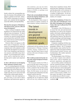 beads to detect the corresponding ana-
lytes, the structure of the antibody or the
antigen is printed on the bead surface.
This could be interesting in several re-
spects: cost, certainly, but also regarding
issues like stability and reproducibility.
How has the emergence of biodefense
and bioterrorism concerns affected
assay development?
From a technical standpoint, neither
biodefense nor bioterrorism has really
affected assay development. To detect
biodefense or bioterrorism agents, we
currently use classical testing methods
such as lateral-flow and ELISA. In fact,
these same tools are used for pregnancy
or C-reactive protein tests.
However, there is an urgency to offer
these types of diagnostics. For this
reason, it is important for the industry to
cooperate more with academia in order
to speed the development of such tests.
This is how biodefense and bioterror-
ism concerns could affect assay devel-
opment—by encouraging more cooper-
ation and by reducing the time to
develop and to market such important
tests.
Is there still interest in developing
faster and more-extensive tests?
Sure. In creating diagnostics for biode-
fense and bioterrorism agents, we need to
think about who will use these tests. And
you’re right. There is a need to develop
simple tests that can be used in the field
and are able to detect agents directly.
Simplicity is the most important as-
pect. Of course, if you want to detect
biodefense and bioterrorism agents in
rich countries, you can use more-
sophisticated methods like immuno-
assays or ELISA, or perhaps even
chromatography.
What is the current attitude in Europe
toward developing biodefense and
bioterrorism diagnostics?
The development of these assays is
done mainly by military scientists. In
some instances, military scientists have
collaborated with big institutes like the
Commissariat à l’Énergie Atomique
(Atomic Energy Commission) in
France. But there hasn’t been as much
activity in this area in Europe as in the
United States.
How would you characterize the cur-
rent state of the European IVD mar-
ket in general?
The European market for IVDs is
more or less the same as what you see in
the United States. For one, a lot of diag-
nostics companies that sell their prod-
ucts in Europe are from the United
States. For this reason, we are more or
less using the same instruments, the same
reagents, and the same kits.
Perhaps there are a few differences
regarding the use of rapid tests. Rapid
tests are not very common today in
France due to regulatory reasons. But I
think that these regulations will change
and that physicians will be allowed, in
the next few years, to use these tests in
a number of applications—for the de-
tection of infectious diseases or cancer
markers, for example.
Speaking of regulations, it’s been two
years since the IVD Directive went
into effect throughout the European
Union. How has it affected the IVD
market there?
The purpose of the IVD Directive is
to ensure that only safe and functional
bioproducts are sold in the European
market, with clearly outlined regulations
regarding manufacturing, importing,
and marketing. However, the directives
combine advantages and disadvantages
and could affect small and large IVD
companies differently.
Companies complying with these reg-
ulations will gain better access to more
geographic markets—the 25 European
Union member states and the four Eu-
ropean Free Trade Association members
(Switzerland, Iceland, Norway, and
Liechtenstein). This market represents
more than €9 billion.
The disadvantages of the IVD Direc-
tive are that it requires more adminis-
trative work—such as translation, pa-
perwork, registration, and approvals
—and can delay product introduction
into the commercial market, and that it
increases the cost of the products. That
said, the directives ensure high-quality
products for all patients. The challenge
for European IVD companies is not so
much to create accurate, reliable, or ro-
bust assays, but rather to stay competi-
tive and develop cost-effective assays—
not only for the European market but
worldwide.
Reprinted from IVD Technology, March 2006 • Copyright © 2006 Canon Communications LLC
IN PERSON
The latest
trends in
development
are geared
toward achieving
classical,
common goals.
 