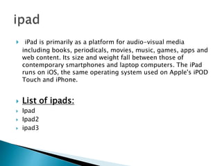  iPad is primarily as a platform for audio-visual media 
including books, periodicals, movies, music, games, apps and 
web content. Its size and weight fall between those of 
contemporary smartphones and laptop computers. The iPad 
runs on iOS, the same operating system used on Apple's iPOD 
Touch and iPhone. 
 List of ipads: 
 Ipad 
 Ipad2 
 ipad3 
 