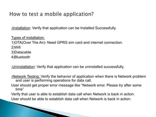 -Installation: Verify that application can be Installed Successfully. 
Types of installation: 
1)OTA(Over The Air)- Need GPRS sim card and internet connection. 
2)Wifi 
3)Datacable 
4)Bluetooth 
-Uninstallation: Verify that application can be uninstalled successfully. 
-Network Testing: Verify the behavior of application when there is Network problem 
and user is performing operations for data call. 
User should get proper error message like “Network error. Please try after some 
time” 
Verify that user is able to establish data call when Network is back in action. 
User should be able to establish data call when Network is back in action. 
 