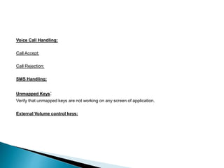 Voice Call Handling: 
Call Accept: 
Call Rejection: 
SMS Handling: 
Unmapped Keys: 
Verify that unmapped keys are not working on any screen of application. 
External Volume control keys: 
 
