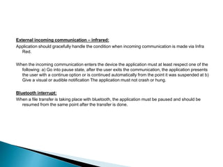 External incoming communication – infrared: 
Application should gracefully handle the condition when incoming communication is made via Infra 
Red. 
When the incoming communication enters the device the application must at least respect one of the 
following: a) Go into pause state, after the user exits the communication, the application presents 
the user with a continue option or is continued automatically from the point it was suspended at b) 
Give a visual or audible notification The application must not crash or hung. 
Bluetooth interrupt: 
When a file transfer is taking place with bluetooth, the application must be paused and should be 
resumed from the same point after the transfer is done. 
 