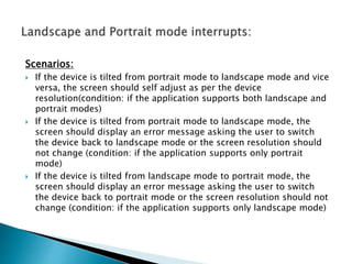 Scenarios: 
 If the device is tilted from portrait mode to landscape mode and vice 
versa, the screen should self adjust as per the device 
resolution(condition: if the application supports both landscape and 
portrait modes) 
 If the device is tilted from portrait mode to landscape mode, the 
screen should display an error message asking the user to switch 
the device back to landscape mode or the screen resolution should 
not change (condition: if the application supports only portrait 
mode) 
 If the device is tilted from landscape mode to portrait mode, the 
screen should display an error message asking the user to switch 
the device back to portrait mode or the screen resolution should not 
change (condition: if the application supports only landscape mode) 
 