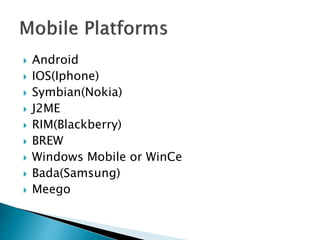  Android 
 IOS(Iphone) 
 Symbian(Nokia) 
 J2ME 
 RIM(Blackberry) 
 BREW 
 Windows Mobile or WinCe 
 Bada(Samsung) 
 Meego 
 
