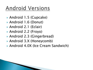  Android 1.5 (Cupcake) 
 Android 1.6 (Donut) 
 Android 2.1 (Eclair) 
 Android 2.2 (Froyo) 
 Android 2.3 (Gingerbread) 
 Android 3.X (Honeycomb) 
 Android 4.0X (Ice Cream Sandwich) 
 