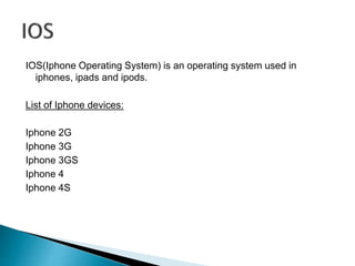 IOS(Iphone Operating System) is an operating system used in 
iphones, ipads and ipods. 
List of Iphone devices: 
Iphone 2G 
Iphone 3G 
Iphone 3GS 
Iphone 4 
Iphone 4S 
 