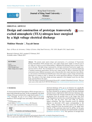 ORIGINAL ARTICLE
Design and construction of prototype transversely
excited atmospheric (TEA) nitrogen laser energized
by a high voltage electrical discharge
Mukhtar Hussain *, Tayyab Imran
Dept. of Physics & Astronomy, College of Science, King Saud University, P.O. 2454, Riyadh 11541, Saudi Arabia
Received 6 February 2015; accepted 25 February 2015
Available online 5 March 2015
KEYWORDS
Laser;
Nitrogen laser;
TEA nitrogen laser;
High voltage power supply
Abstract The present study reports design and construction, of a prototype of Transversely
Excited Atmospheric (TEA) nitrogen laser, and a high voltage power supply to excite N2 gas in
air, while air is used as an active lasing medium. A Blumlein line discharge circuit is used for opera-
tion of this laser. The high voltage is generated by a ﬂy back transformer based power supply vary-
ing from 10 kV to 20 kV. The wavelength (337.1 nm) of TEA nitrogen laser is measured employing
a standard commercial spectrometer and the laser output energy of 300 lJ is measured from the
constructed system. Different parameters such as beam proﬁle, laser output spectrum, laser efﬁcien-
cy, and variation of E/P (Electrical ﬁeld/Pressure) value with respect to input voltage and electrodes
separations are studied in order to optimize the overall operational efﬁciency of present nitrogen
laser. The analysis of the high voltage prototype appeared in this designed source has also been
made and described in this paper.
ª 2015 The Authors. Production and hosting by Elsevier B.V. on behalf of King Saud University. This is an
open access article under the CC BY-NC-ND license (http://creativecommons.org/licenses/by-nc-nd/4.0/).
1. Introduction
A Transversely Excited Atmospheric (TEA) nitrogen laser is a
pulse mode molecular gas laser. In this arrangement, the whole
volume of the gas is excited with a single electric pulse (Silfvast,
1996). Normally, N2 gas or air is being used as an active
medium in TEA nitrogen laser and lasing is obtained through
electrical discharge of N2 gas or air between two speciﬁcally
designed electrodes (Herden, 1975). A high potential difference
has been obtained by an ignition system in the laser discharge
channel creates a high electric ﬁeld in the laser discharge chan-
nel which excites the nitrogen molecules due to fast pumping
mechanism from the ground state to the Upper laser level
C3
Pu Population inversion has created between the upper laser
level C3
Pu and the lower laser level B3
Pg by electron
impact excitations. The laser transition occurs by emitting
photons in ultraviolet (UV) region corresponding to the
C3
Pu ﬁ B3
Pg transitions. The cross section for the electron
impact excitations from the ground state to the upper laser
level N2 (C3
Pu) and lower laser level N2 (B3
Pg), for the gain
coefﬁcients had been introduced and experimentally examined
(Sarikhani and Hariri, 2010). The operation of nitrogen laser
* Corresponding author.
E-mail address: mukhussain@ksu.edu.sa (M. Hussain).
Peer review under responsibility of King Saud University.
Production and hosting by Elsevier
Journal of King Saud University – Science (2015) 27, 233–238
King Saud University
Journal of King Saud University –
Science
www.ksu.edu.sa
www.sciencedirect.com
http://dx.doi.org/10.1016/j.jksus.2015.02.008
1018-3647 ª 2015 The Authors. Production and hosting by Elsevier B.V. on behalf of King Saud University.
This is an open access article under the CC BY-NC-ND license (http://creativecommons.org/licenses/by-nc-nd/4.0/).
 