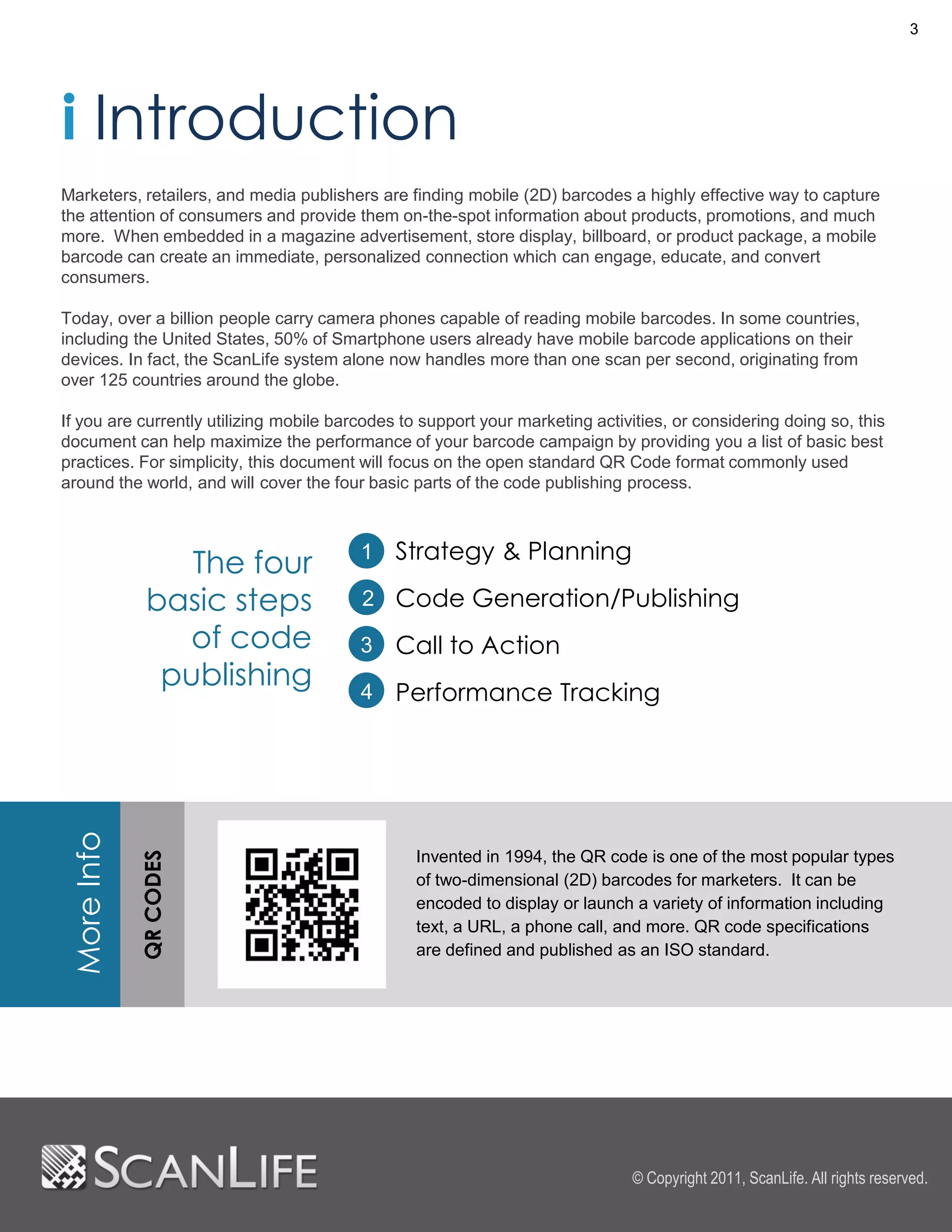 3




i Introduction
Marketers, retailers, and media publishers are finding mobile (2D) barcodes a highly effective way to capture
the attention of consumers and provide them on-the-spot information about products, promotions, and much
more. When embedded in a magazine advertisement, store display, billboard, or product package, a mobile
barcode can create an immediate, personalized connection which can engage, educate, and convert
consumers.

Today, over a billion people carry camera phones capable of reading mobile barcodes. In some countries,
including the United States, 50% of Smartphone users already have mobile barcode applications on their
devices. In fact, the ScanLife system alone now handles more than one scan per second, originating from
over 125 countries around the globe.

If you are currently utilizing mobile barcodes to support your marketing activities, or considering doing so, this
document can help maximize the performance of your barcode campaign by providing you a list of basic best
practices. For simplicity, this document will focus on the open standard QR Code format commonly used
around the world, and will cover the four basic parts of the code publishing process.



                                              Strategy & Planning
                 The four                1

              basic steps                2 Code Generation/Publishing
                of code                  3    Call to Action
               publishing                4    Performance Tracking
More Info
            QR CODES




                                                 Invented in 1994, the QR code is one of the most popular types
                                                 of two-dimensional (2D) barcodes for marketers. It can be
                                                 encoded to display or launch a variety of information including
                                                 text, a URL, a phone call, and more. QR code specifications
                                                 are defined and published as an ISO standard.




                                                                               © Copyright 2011, ScanLife. All rights reserved.
 