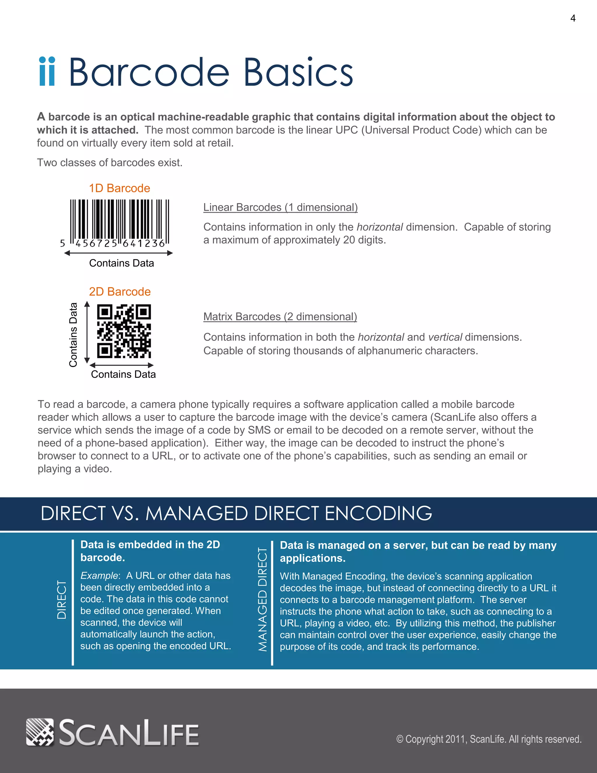 4




ii Barcode Basics
A barcode is an optical machine-readable graphic that contains digital information about the object to
which it is attached. The most common barcode is the linear UPC (Universal Product Code) which can be
found on virtually every item sold at retail.
Two classes of barcodes exist.

                             1D Barcode
                                                       Linear Barcodes (1 dimensional)
                                                       Contains information in only the horizontal dimension. Capable of storing
                                                       a maximum of approximately 20 digits.

                             Contains Data

                             2D Barcode
            Contains Data




                                                       Matrix Barcodes (2 dimensional)
                                                       Contains information in both the horizontal and vertical dimensions.
                                                       Capable of storing thousands of alphanumeric characters.

                              Contains Data

To read a barcode, a camera phone typically requires a software application called a mobile barcode
reader which allows a user to capture the barcode image with the device’s camera (ScanLife also offers a
service which sends the image of a code by SMS or email to be decoded on a remote server, without the
need of a phone-based application). Either way, the image can be decoded to instruct the phone’s
browser to connect to a URL, or to activate one of the phone’s capabilities, such as sending an email or
playing a video.



DIRECT VS. MANAGED DIRECT ENCODING
                            Data is embedded in the 2D                            Data is managed on a server, but can be read by many
                                                                 MANAGED DIRECT




                            barcode.                                              applications.
                            Example: A URL or other data has                      With Managed Encoding, the device’s scanning application
   DIRECT




                            been directly embedded into a                         decodes the image, but instead of connecting directly to a URL it
                            code. The data in this code cannot                    connects to a barcode management platform. The server
                            be edited once generated. When                        instructs the phone what action to take, such as connecting to a
                            scanned, the device will                              URL, playing a video, etc. By utilizing this method, the publisher
                            automatically launch the action,                      can maintain control over the user experience, easily change the
                            such as opening the encoded URL.                      purpose of its code, and track its performance.




                                                                                                             © Copyright 2011, ScanLife. All rights reserved.
 