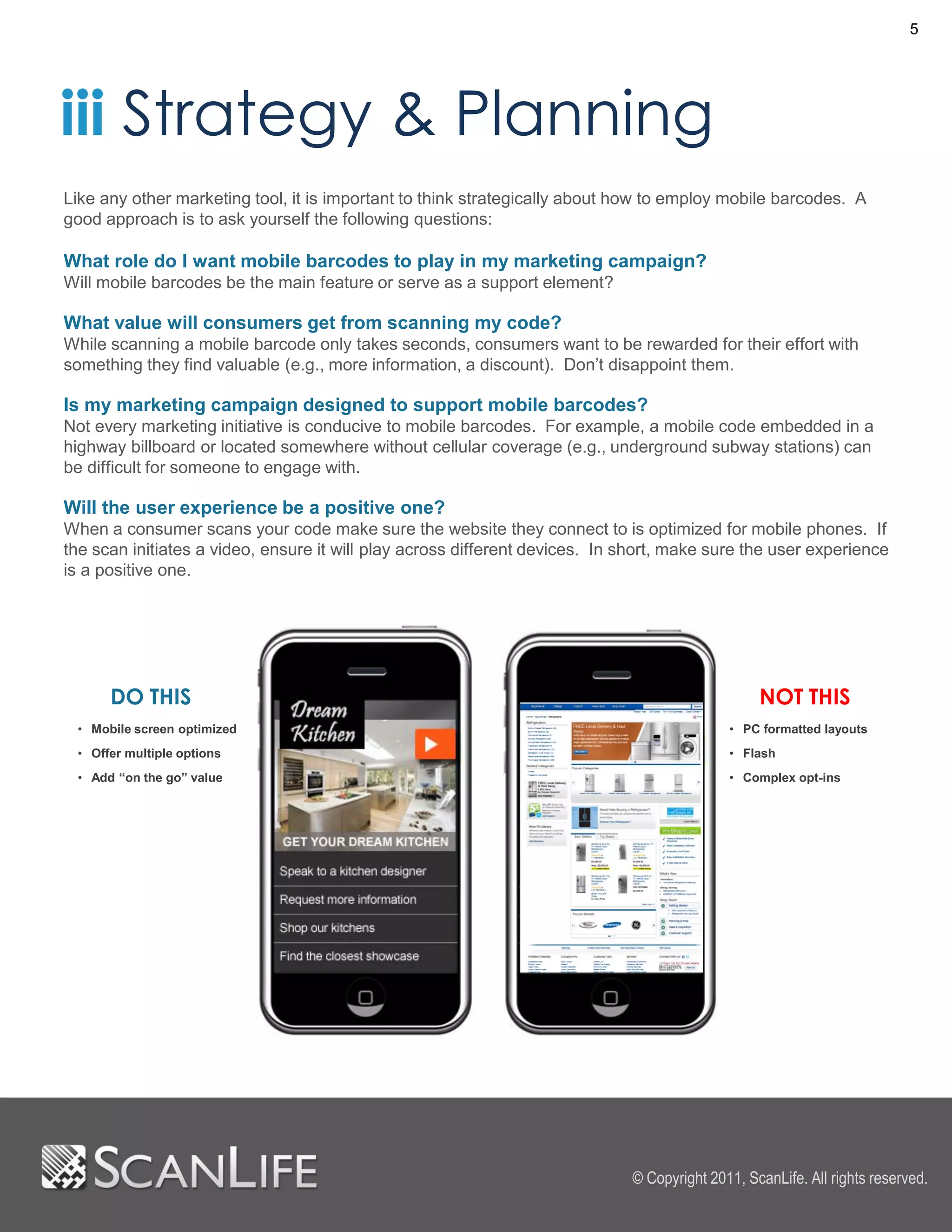 5




iii Strategy & Planning
Like any other marketing tool, it is important to think strategically about how to employ mobile barcodes. A
good approach is to ask yourself the following questions:

What role do I want mobile barcodes to play in my marketing campaign?
Will mobile barcodes be the main feature or serve as a support element?

What value will consumers get from scanning my code?
While scanning a mobile barcode only takes seconds, consumers want to be rewarded for their effort with
something they find valuable (e.g., more information, a discount). Don’t disappoint them.

Is my marketing campaign designed to support mobile barcodes?
Not every marketing initiative is conducive to mobile barcodes. For example, a mobile code embedded in a
highway billboard or located somewhere without cellular coverage (e.g., underground subway stations) can
be difficult for someone to engage with.

Will the user experience be a positive one?
When a consumer scans your code make sure the website they connect to is optimized for mobile phones. If
the scan initiates a video, ensure it will play across different devices. In short, make sure the user experience
is a positive one.




      DO THIS                                                                                    NOT THIS
 • Mobile screen optimized                                                                  • PC formatted layouts
 • Offer multiple options                                                                   • Flash
 • Add “on the go” value                                                                    • Complex opt-ins




                                                                             © Copyright 2011, ScanLife. All rights reserved.
 