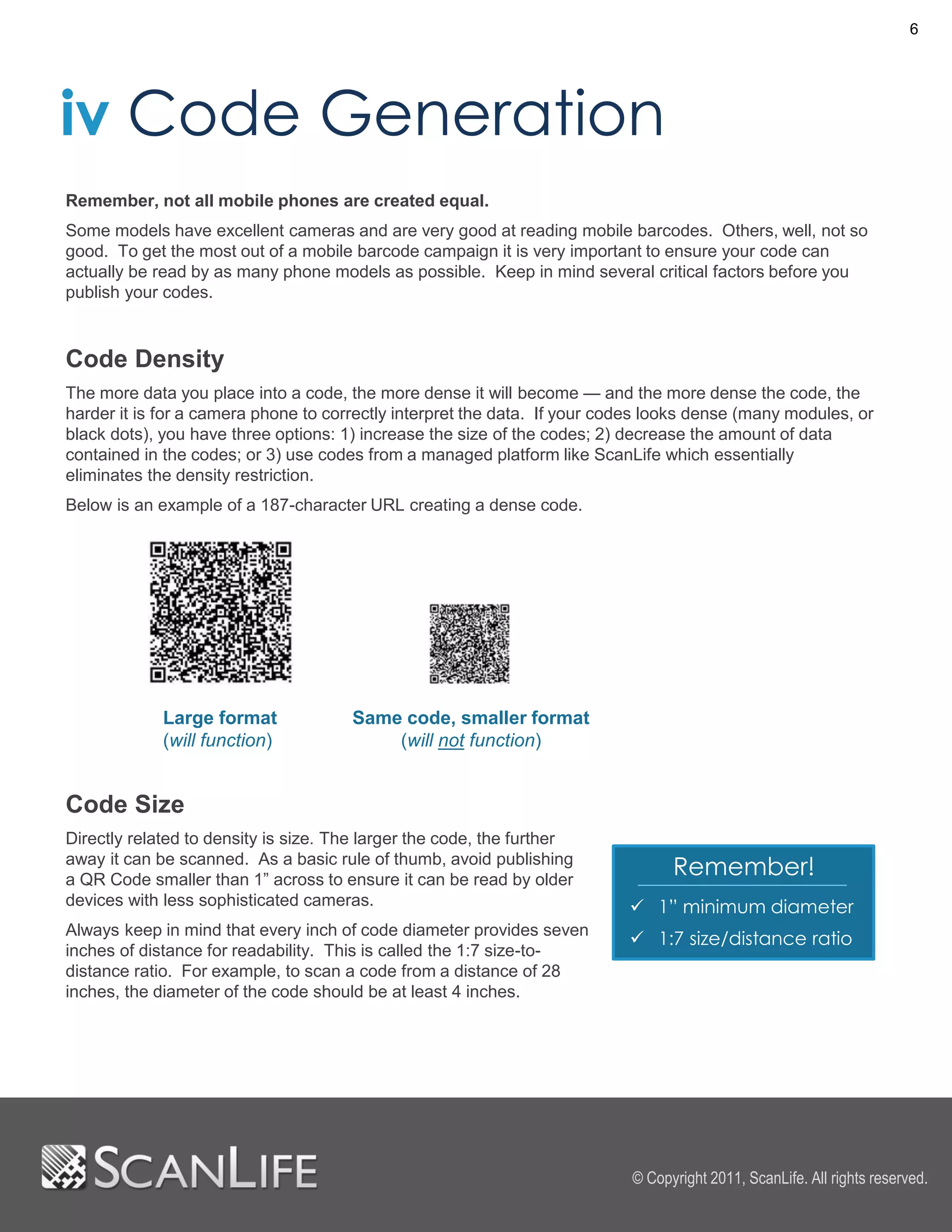 6




iv Code Generation
Remember, not all mobile phones are created equal.
Some models have excellent cameras and are very good at reading mobile barcodes. Others, well, not so
good. To get the most out of a mobile barcode campaign it is very important to ensure your code can
actually be read by as many phone models as possible. Keep in mind several critical factors before you
publish your codes.



Code Density
The more data you place into a code, the more dense it will become — and the more dense the code, the
harder it is for a camera phone to correctly interpret the data. If your codes looks dense (many modules, or
black dots), you have three options: 1) increase the size of the codes; 2) decrease the amount of data
contained in the codes; or 3) use codes from a managed platform like ScanLife which essentially
eliminates the density restriction.
Below is an example of a 187-character URL creating a dense code.




             Large format             Same code, smaller format
             (will function)              (will not function)


Code Size
Directly related to density is size. The larger the code, the further
away it can be scanned. As a basic rule of thumb, avoid publishing
a QR Code smaller than 1” across to ensure it can be read by older
                                                                                 Remember!
devices with less sophisticated cameras.                                    1” minimum diameter
Always keep in mind that every inch of code diameter provides seven
                                                                            1:7 size/distance ratio
inches of distance for readability. This is called the 1:7 size-to-
distance ratio. For example, to scan a code from a distance of 28
inches, the diameter of the code should be at least 4 inches.




                                                                           © Copyright 2011, ScanLife. All rights reserved.
 