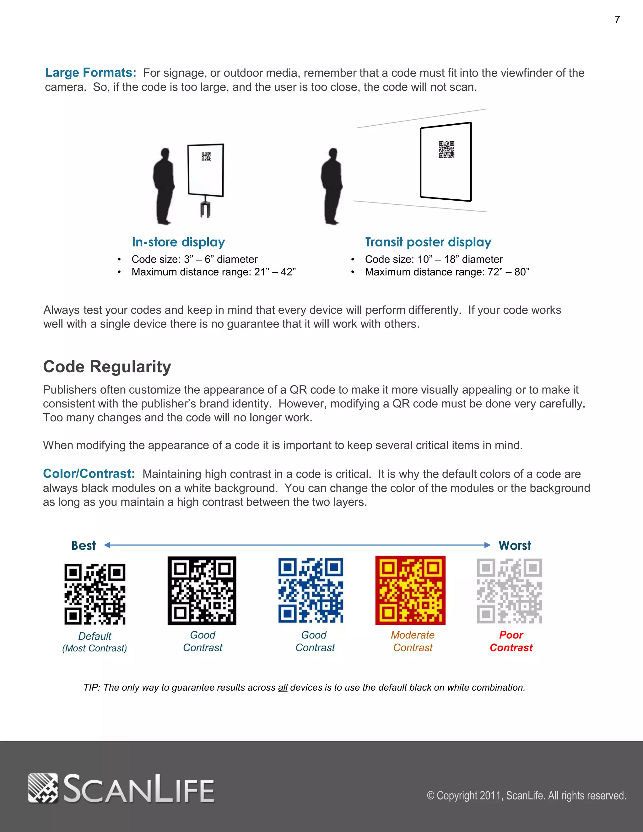 7




Large Formats: For signage, or outdoor media, remember that a code must fit into the viewfinder of the
camera. So, if the code is too large, and the user is too close, the code will not scan.




                     In-store display                                      Transit poster display
                •    Code size: 3” – 6” diameter                       •   Code size: 10” – 18” diameter
                •    Maximum distance range: 21” – 42”                 •   Maximum distance range: 72” – 80”


Always test your codes and keep in mind that every device will perform differently. If your code works
well with a single device there is no guarantee that it will work with others.


Code Regularity
Publishers often customize the appearance of a QR code to make it more visually appealing or to make it
consistent with the publisher’s brand identity. However, modifying a QR code must be done very carefully.
Too many changes and the code will no longer work.

When modifying the appearance of a code it is important to keep several critical items in mind.

Color/Contrast: Maintaining high contrast in a code is critical. It is why the default colors of a code are
always black modules on a white background. You can change the color of the modules or the background
as long as you maintain a high contrast between the two layers.


     Best                                                                                                  Worst




      Default                   Good                       Good                  Moderate                 Poor
   (Most Contrast)             Contrast                   Contrast               Contrast                Contrast


       TIP: The only way to guarantee results across all devices is to use the default black on white combination.




                                                                                          © Copyright 2011, ScanLife. All rights reserved.
 